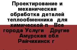 Проектирование и механическая обработка деталей теплообменника  для химической п - Все города Услуги » Другие   . Амурская обл.,Райчихинск г.